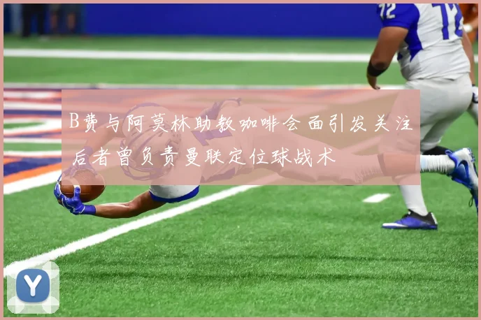 B费与阿莫林助教咖啡会面引发关注后者曾负责曼联定位球战术