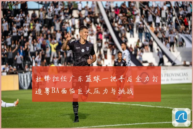 杜锋担任广东篮球一把手后全力打造粤BA面临巨大压力与挑战