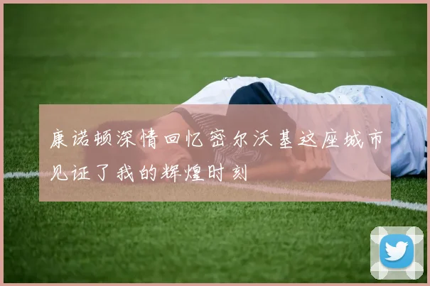 康诺顿深情回忆密尔沃基这座城市见证了我的辉煌时刻