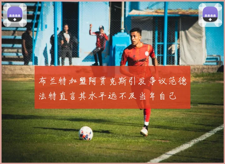 布兰特加盟阿贾克斯引发争议范德法特直言其水平远不及当年自己