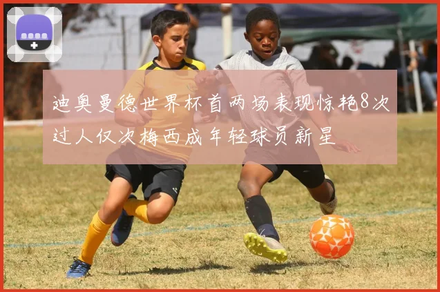 迪奥曼德世界杯首两场表现惊艳8次过人仅次梅西成年轻球员新星