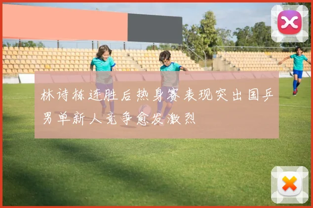 林诗栋连胜后热身赛表现突出国乒男单新人竞争愈发激烈