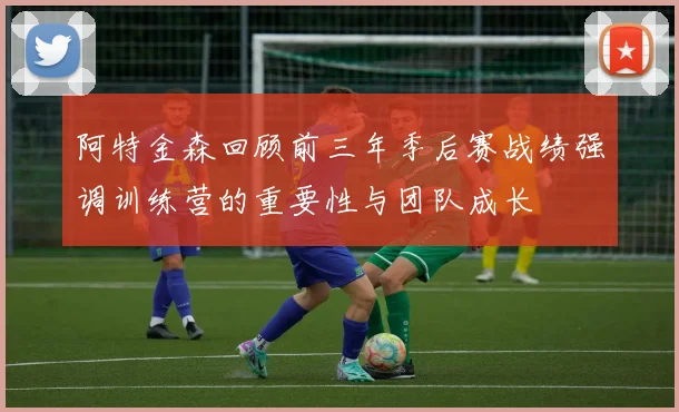 阿特金森回顾前三年季后赛战绩强调训练营的重要性与团队成长