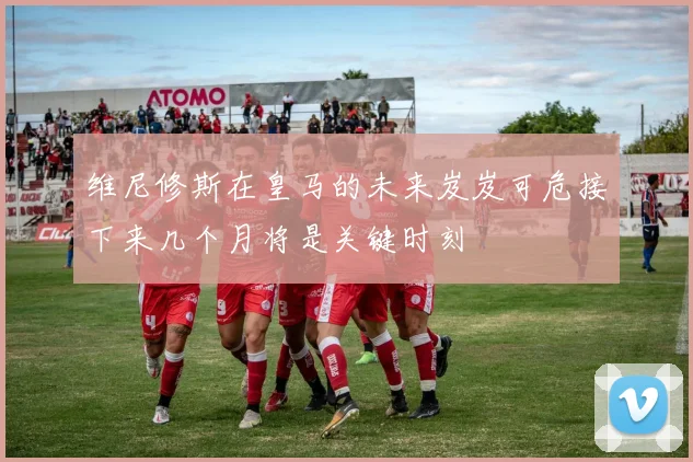 维尼修斯在皇马的未来岌岌可危接下来几个月将是关键时刻