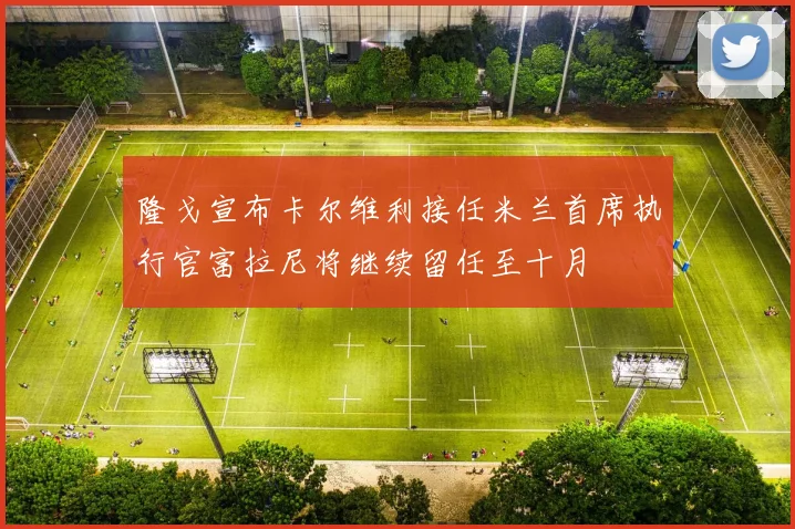 隆戈宣布卡尔维利接任米兰首席执行官富拉尼将继续留任至十月