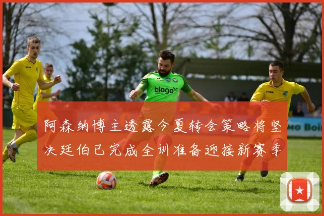 阿森纳博主透露今夏转会策略将坚决廷伯已完成全训准备迎接新赛季
