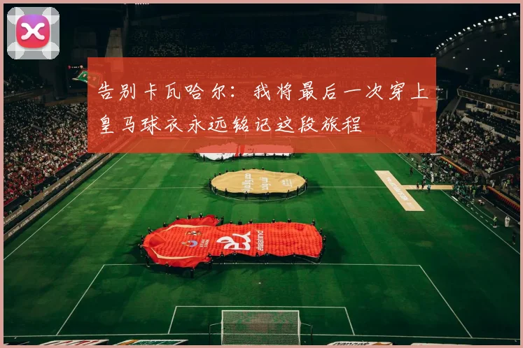 告别卡瓦哈尔：我将最后一次穿上皇马球衣永远铭记这段旅程