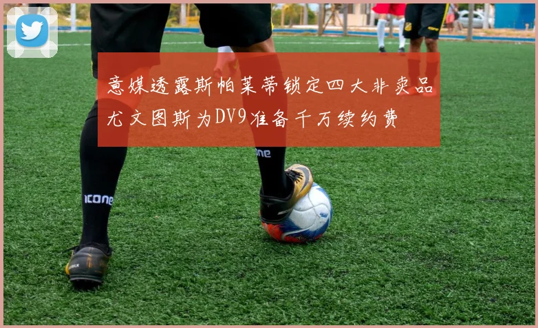 意媒透露斯帕莱蒂锁定四大非卖品尤文图斯为DV9准备千万续约费