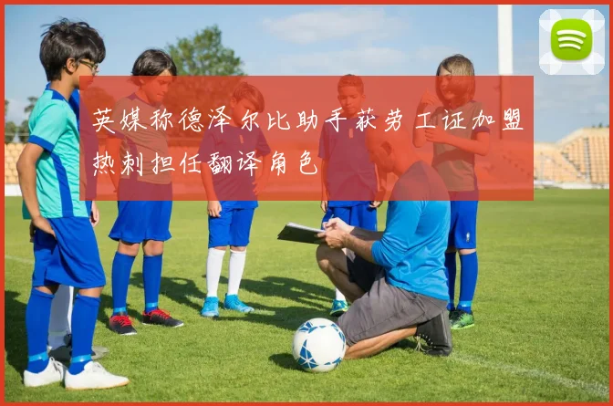 英媒称德泽尔比助手获劳工证加盟热刺担任翻译角色