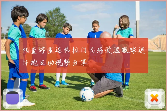 帕奎塔重返弗拉门戈感受温暖球迷怀抱互动视频分享