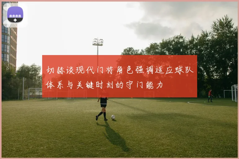 切赫谈现代门将角色强调适应球队体系与关键时刻的守门能力