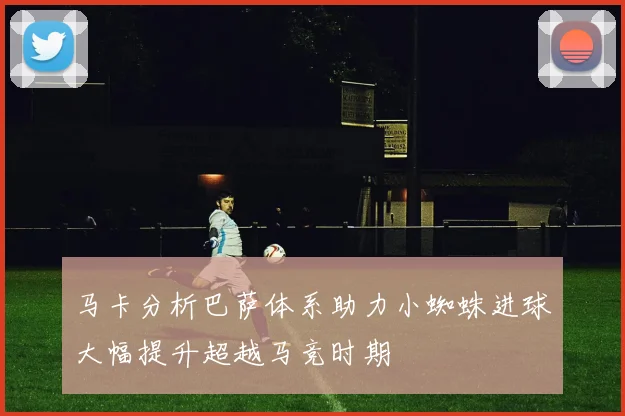 马卡分析巴萨体系助力小蜘蛛进球大幅提升超越马竞时期