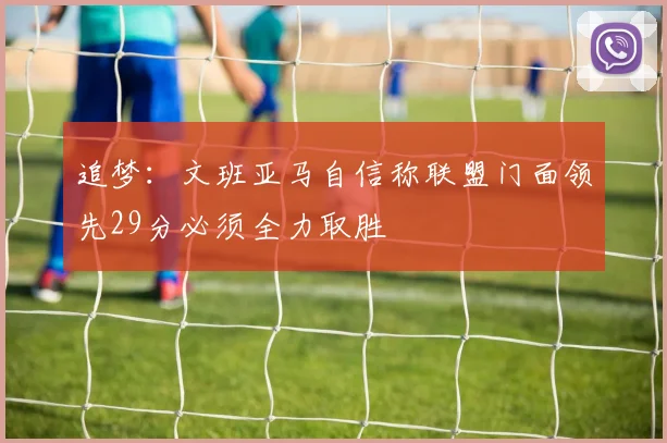 追梦：文班亚马自信称联盟门面领先29分必须全力取胜