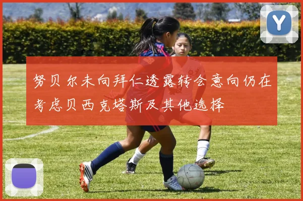 努贝尔未向拜仁透露转会意向仍在考虑贝西克塔斯及其他选择