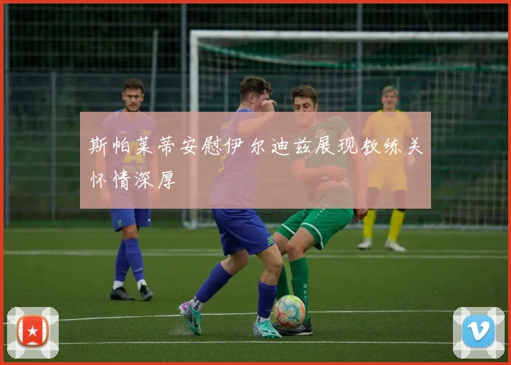斯帕莱蒂安慰伊尔迪兹展现教练关怀情深厚