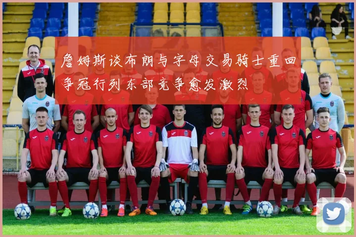 詹姆斯谈布朗与字母交易骑士重回争冠行列东部竞争愈发激烈