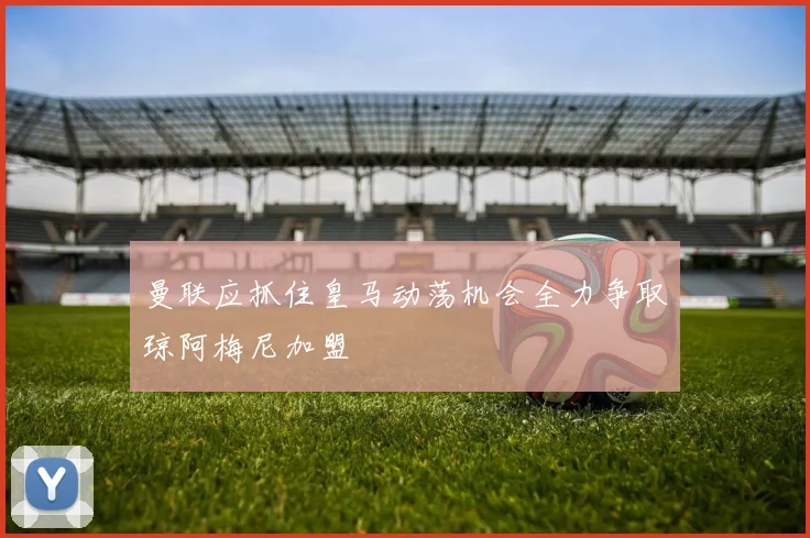 曼联应抓住皇马动荡机会全力争取琼阿梅尼加盟