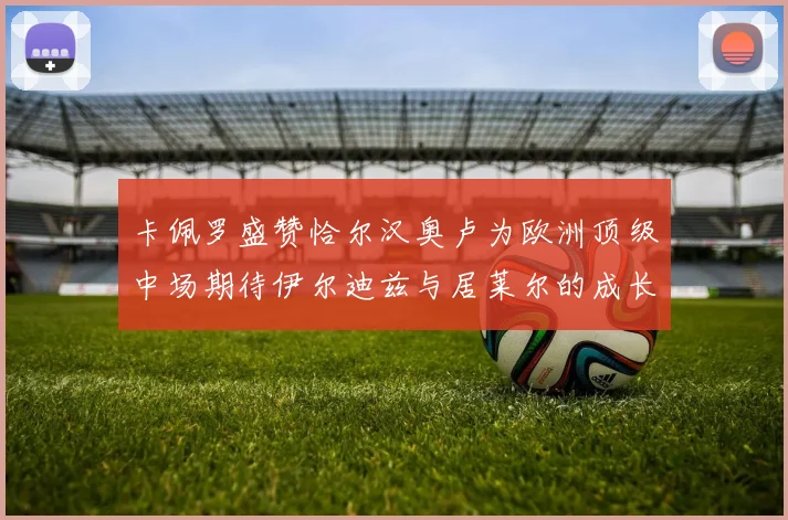 卡佩罗盛赞恰尔汉奥卢为欧洲顶级中场期待伊尔迪兹与居莱尔的成长