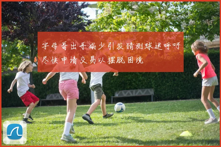 字母哥出手减少引发猜测球迷呼吁尽快申请交易以摆脱困境