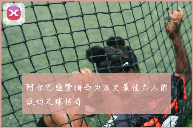 阿尔巴盛赞梅西为历史最佳无人能敌的足球传奇