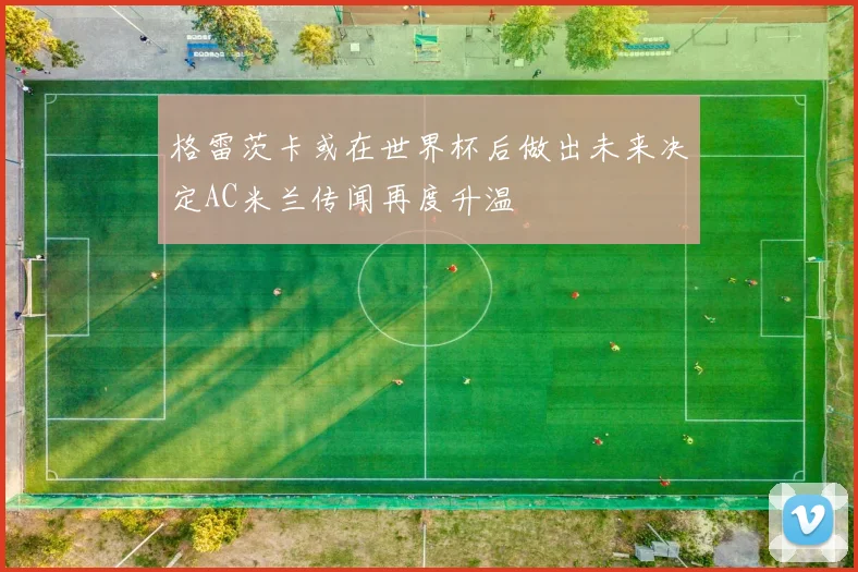 格雷茨卡或在世界杯后做出未来决定AC米兰传闻再度升温