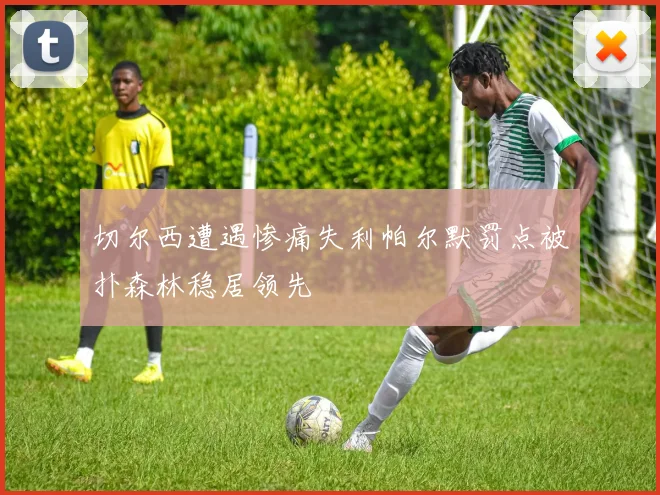 切尔西遭遇惨痛失利帕尔默罚点被扑森林稳居领先