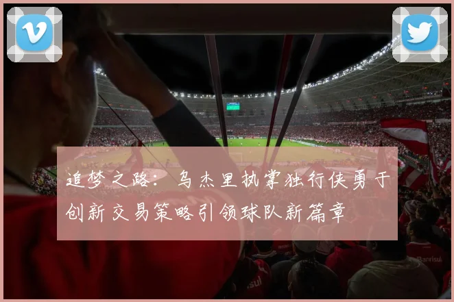追梦之路：乌杰里执掌独行侠勇于创新交易策略引领球队新篇章